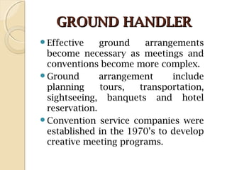 GROUND HANDLERGROUND HANDLER
Effective ground arrangements
become necessary as meetings and
conventions become more complex.
Ground arrangement include
planning tours, transportation,
sightseeing, banquets and hotel
reservation.
Convention service companies were
established in the 1970’s to develop
creative meeting programs.
 