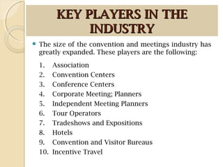 KEY PLAYERS IN THEKEY PLAYERS IN THE
INDUSTRYINDUSTRY
 The size of the convention and meetings industry has
greatly expanded. These players are the following:
1. Association
2. Convention Centers
3. Conference Centers
4. Corporate Meeting; Planners
5. Independent Meeting Planners
6. Tour Operators
7. Tradeshows and Expositions
8. Hotels
9. Convention and Visitor Bureaus
10. Incentive Travel
 