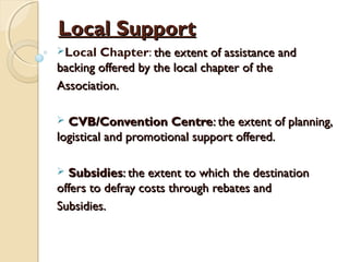 Local SupportLocal Support
Local Chapter: the extent of assistance andthe extent of assistance and
backing offered by the local chapter of thebacking offered by the local chapter of the
Association.Association.
 CVB/Convention CentreCVB/Convention Centre: the extent of planning,: the extent of planning,
logistical and promotional support offered.logistical and promotional support offered.
 SubsidiesSubsidies: the extent to which the destination: the extent to which the destination
offers to defray costs through rebates andoffers to defray costs through rebates and
Subsidies.Subsidies.
 