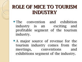 ROLE OF MICE TO TOURISMROLE OF MICE TO TOURISM
INDUSTRYINDUSTRY
The convention and exhibition
industry is an exciting and
profitable segment of the tourism
industry.
A major source of revenue for the
tourism industry comes from the
meetings, conventions and
exhibitions segment of the industry.
 