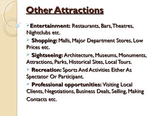 Other AttractionsOther Attractions
Entertainment:Entertainment: Restaurants, Bars,Theatres,Restaurants, Bars,Theatres,
Nightclubs etc.Nightclubs etc.
 Shopping:Shopping: Malls, Major Department Stores, LowMalls, Major Department Stores, Low
Prices etc.Prices etc.
 Sightseeing:Sightseeing: Architecture, Museums, Monuments,Architecture, Museums, Monuments,
Attractions, Parks, Historical Sites, Local Tours.Attractions, Parks, Historical Sites, Local Tours.
 Recreation:Recreation: Sports And Activities Either AsSports And Activities Either As
Spectator Or Participant.Spectator Or Participant.
 Professional opportunities:Professional opportunities: Visiting LocalVisiting Local
Clients, Negotiations, Business Deals, Selling, MakingClients, Negotiations, Business Deals, Selling, Making
Contacts etc.Contacts etc.
 