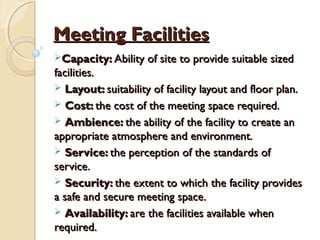 Meeting FacilitiesMeeting Facilities
Capacity:Capacity: Ability of site to provide suitable sizedAbility of site to provide suitable sized
facilities.facilities.
 Layout:Layout: suitability of facility layout and floor plan.suitability of facility layout and floor plan.
 Cost:Cost: the cost of the meeting space required.the cost of the meeting space required.
 Ambience:Ambience: the ability of the facility to create anthe ability of the facility to create an
appropriate atmosphere and environment.appropriate atmosphere and environment.
 Service:Service: the perception of the standards ofthe perception of the standards of
service.service.
 Security:Security: the extent to which the facility providesthe extent to which the facility provides
a safe and secure meeting space.a safe and secure meeting space.
 Availability:Availability: are the facilities available whenare the facilities available when
required.required.
 