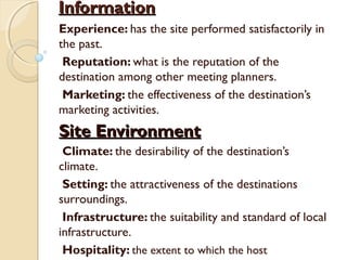 InformationInformation
Experience: has the site performed satisfactorily in
the past.
Reputation: what is the reputation of the
destination among other meeting planners.
Marketing: the effectiveness of the destination’s
marketing activities.
Site EnvironmentSite Environment
Climate: the desirability of the destination’s
climate.
Setting: the attractiveness of the destinations
surroundings.
Infrastructure: the suitability and standard of local
infrastructure.
Hospitality: the extent to which the host
 