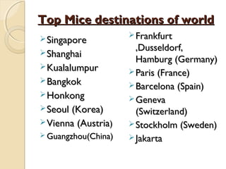 Top Mice destinations of worldTop Mice destinations of world
SingaporeSingapore
ShanghaiShanghai
KualalumpurKualalumpur
BangkokBangkok
HonkongHonkong
Seoul (Korea)Seoul (Korea)
Vienna (AustriaVienna (Austria))
 Guangzhou(China)Guangzhou(China)
 FrankfurtFrankfurt
,Dusseldorf,,Dusseldorf,
Hamburg (Germany)Hamburg (Germany)
 Paris (France)Paris (France)
 Barcelona (Spain)Barcelona (Spain)
 GenevaGeneva
(Switzerland)(Switzerland)
 Stockholm (Sweden)Stockholm (Sweden)
 JakartaJakarta
 