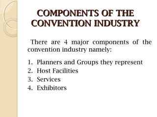 COMPONENTS OF THECOMPONENTS OF THE
CONVENTION INDUSTRYCONVENTION INDUSTRY
There are 4 major components of the
convention industry namely:
1. Planners and Groups they represent
2. Host Facilities
3. Services
4. Exhibitors
 