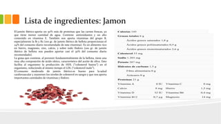 Lista de ingredientes: Jamon
Calorías 145
Grasas totales 6 g
Ácidos grasos saturados 1,8 g
Ácidos grasos poliinsaturados 0,5 g
Ácidos grasos monoinsaturados 2,6 g
Colesterol 53 mg
Sodio 1.203 mg
Potasio 287 mg
Hidratos de carbono 1,5 g
Fibra alimentaria 0 g
Azúcares 0 g
Proteínas 21 g
Vitamina A 0 IU Vitamina C 0 mg
Calcio 8 mg Hierro 1,5 mg
Vitamina D 32 IU Vitamina B6 0,4 mg
Vitamina B12 0,7 µg Magnesio 14 mg
El jamón ibérico aporta un 50% más de proteínas que las carnes frescas, ya
que tiene menor cantidad de agua. Contiene antioxidantes y un alto
contenido en vitamina E. También nos aporta vitaminas del grupo B,
especialmente la B1 y B2 (100 gr. de jamón ibérico de bellota proporcionan el
24% del consumo diario recomendado de esta vitamina). Es un alimento rico
en hierro, magnesio, zinc, calcio, y sobre todo fósforo (100 gr. de jamón
ibérico de bellota nos pueden aportar casi el 30% del consumo diario
recomendado).
La grasa que contiene, al provenir fundamentalmente de la bellota, tiene una
muy alta composición de ácido oleico, característico del aceite de oliva. Esto
facilita al organismo la producción de HDL (“colesterol bueno”) en el
organismo, reduciendo al mismo tiempo el LDL (“colesterol malo”).
El consumo moderado de jamón ibérico es bueno para la salud
cardiovascular y mantener los niveles de colesterol en sangre y que nos aporta
importantes cantidades de vitaminas y fósforo.
 