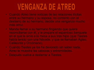 Cuando Atreo tiene noticias de las relaciones ilícitas entre su hermano y su esposa, no contento con el destierro de su hermano, decide una venganza mucho más atroz.  Manda llamar a su hermano fingiendo que quiere reconciliarse con él, y le prepara el espantoso banquete en el que le sirve a la mesa a sus tres hijos (que Tiestes había tenido con una Náyade, y que se llamaban Áglao, Calileonte y Orcómeno). Cuando Tiestes ya los ha devorado sin saber nada, Atreo le muestra las cabezas y extremidades.  Después vuelve a desterrar a Tiestes. VENGANZA DE ATREO 