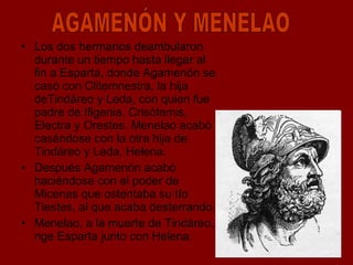 Los dos hermanos deambularon durante un tiempo hasta llegar al fin a Esparta, donde Agamenón se casó con Clitemnestra, la hija deTindáreo y Leda, con quien fue padre de Ifigenia, Crisótemis, Electra y Orestes. Menelao acabó casándose con la otra hija de Tindáreo y Leda, Helena. Después Agamenón acabó haciéndose con el poder de Micenas que ostentaba su tío Tiestes, al que acaba desterrando. Menelao, a la muerte de Tindáreo, rige Esparta junto con Helena. AGAMENÓN Y MENELAO 