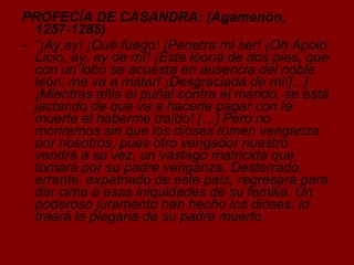 PROFECÍA DE CASANDRA: (Agamenón, 1257-1285) “ ¡Ay,ay! ¡Qué fuego! ¡Penetra mi ser! ¡Oh Apolo Licio, ay, ay de mí! ¡Esta leona de dos pies, que con un lobo se acuesta en ausencia del noble león, me va a matar! ¡Desgraciada de mí![...] ¡Mientras afila el puñal contra el marido, se está jactando de que va a hacerle pagar con la muerte el haberme traído! […] Pero no moriremos sin que los dioses tomen venganza por nosotros, pues otro vengador nuestro vendrá a su vez, un vástago matricida que tomará por su padre venganza. Desterrado, errante, expatriado de este país, regresará para dar cima a esas iniquidades de su familia. Un poderoso juramento han hecho los dioses: lo traerá la plegaria de su padre muerto. 