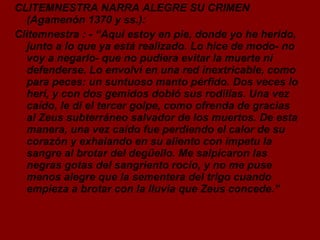 CLITEMNESTRA NARRA ALEGRE SU CRIMEN (Agamenón 1370 y ss.): Clitemnestra : - “Aquí estoy en pie, donde yo he herido, junto a lo que ya está realizado. Lo hice de modo- no voy a negarlo- que no pudiera evitar la muerte ni defenderse. Lo envolví en una red inextricable, como para peces: un suntuoso manto pérfido. Dos veces lo herí, y con dos gemidos dobló sus rodillas. Una vez caído, le di el tercer golpe, como ofrenda de gracias al Zeus subterráneo salvador de los muertos. De esta manera, una vez caído fue perdiendo el calor de su corazón y exhalando en su aliento con ímpetu la sangre al brotar del degüello. Me salpicaron las negras gotas del sangriento rocío, y no me puse menos alegre que la sementera del trigo cuando empieza a brotar con la lluvia que Zeus concede.” 