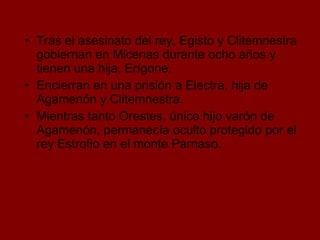 Tras el asesinato del rey, Egisto y Clitemnestra gobiernan en Micenas durante ocho años y tienen una hija, Erígone.  Encierran en una prisión a Electra, hija de Agamenón y Clitemnestra. Mientras tanto Orestes, único hijo varón de Agamenón, permanecía oculto protegido por el rey Estrofio en el monte Parnaso. 