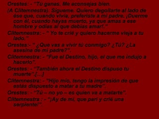 Orestes: - “Tú ganas. Me aconsejas bien.  (A Clitemnestra). Sígueme. Quiero degollarte al lado de ése que, cuando vivía, preferiste a mi padre. ¡Duerme con él, cuando hayas muerto, ya que amas a ese hombre y odias al que debías amar!.” Clitemnestra: - “ Yo te crié y quiero hacerme vieja a tu lado.” Orestes:- “ ¿Que vas a vivir tú conmigo? ¿Tú? ¿La asesina de mi padre?”. Clitemnestra: - “Fue el Destino, hijo, el que me indujo a hacerlo”. Orestes: - “También ahora el Destino dispuso tu muerte”.[…] Clitemnestra: - “Hijo mío, tengo la impresión de que estás dispuesto a matar a tu madre”. Orestes: - “Tú – no yo – es quien va a matarte”. Clitemnestra : - “¡Ay de mí, que parí y crié una serpiente!”. 