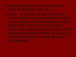 Orestes agradece su ayuda a Atenea y Apolo (Euménides 755 y ss.) : Orestes: - ¡Oh Palas, oh salvadora de mi casa! Cuando yo me encontraba privado de mi patria, tú me la has restituido. Algún griego dirá: “este varón es de nuevo argivo y vive entre las riquezas que fueron de su padre, gracias a Palas, a Loxias y a un tercer Salvador, la deidad de quien todo depende.” 