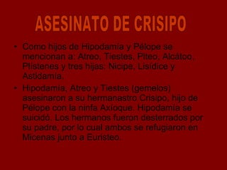 Como hijos de Hipodamía y Pélope se mencionan a: Atreo, Tiestes, Piteo, Alcátoo, Plístenes y tres hijas: Nicipe, Lisídice y Astidamía.  Hipodamía, Atreo y Tiestes (gemelos) asesinaron a su hermanastro Crisipo, hijo de Pélope con la ninfa Axíoque. Hipodamía se suicidó. Los hermanos fueron desterrados por su padre, por lo cual ambos se refugiaron en Micenas junto a Euristeo. ASESINATO DE CRISIPO 