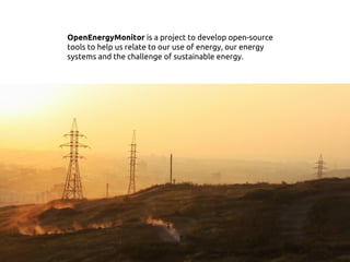 OpenEnergyMonitor is a project to develop open-source
tools to help us relate to our use of energy, our energy
systems and the challenge of sustainable energy.
 