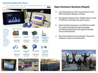 Open Hardware Business (Megni)
● Local Manufacture: PCB's manufacture in UK,
SMT assembly in Bangor, N.Wales.
● Worldwide shipping: Over 10,000 orders to over
70 different countries over past 3 years.
● Open hardware business is an effective model
for making and distributing technology,
providing employment and supporting open-
source development.
● Blurs the traditional lines between “business”,
academic research and education.
 