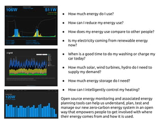 ● How much energy do I use?
● How can I reduce my energy use?
● How does my energy use compare to other people?
● Is my electricity coming from renewable energy
now?
● When is a good time to do my washing or charge my
car today?
● How much solar, wind turbines, hydro do I need to
supply my demand?
● How much energy storage do I need?
● How can I intelligently control my heating?
Open source energy monitoring and associated energy
planning tools can help us understand, plan, test and
manage our new zero-carbon energy system in an open
way that empowers people to get involved with where
their energy comes from and how it is used.
 