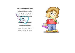 Qué fresquita está mi boca,
qué agradable este sabor
y mis dientes, limpiecitos,
lucen todo su esplendor.
Se lo debo a mi cepillo,
compañero singular,
que ayudado por la pasta
limpia y limpia sin cesar.