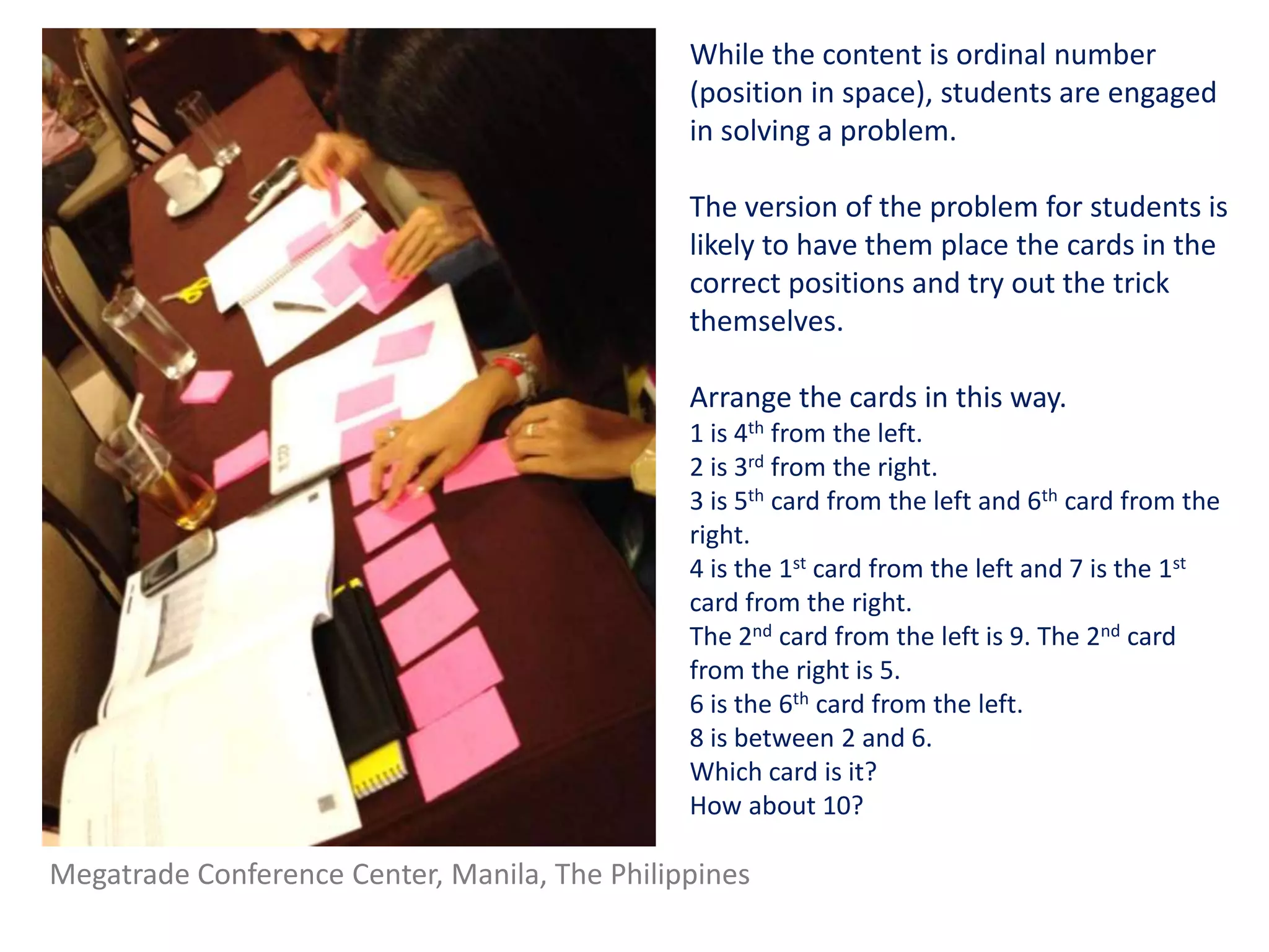 While the content is ordinal number
                                               (position in space), students are engaged
                                               in solving a problem.

                                               The version of the problem for students is
                                               likely to have them place the cards in the
                                               correct positions and try out the trick
                                               themselves.

                                               Arrange the cards in this way.
                                               1 is 4th from the left.
                                               2 is 3rd from the right.
                                               3 is 5th card from the left and 6th card from the
                                               right.
                                               4 is the 1st card from the left and 7 is the 1st
                                               card from the right.
                                               The 2nd card from the left is 9. The 2nd card
                                               from the right is 5.
                                               6 is the 6th card from the left.
                                               8 is between 2 and 6.
                                               Which card is it?
                                               How about 10?

Megatrade Conference Center, Manila, The Philippines
 