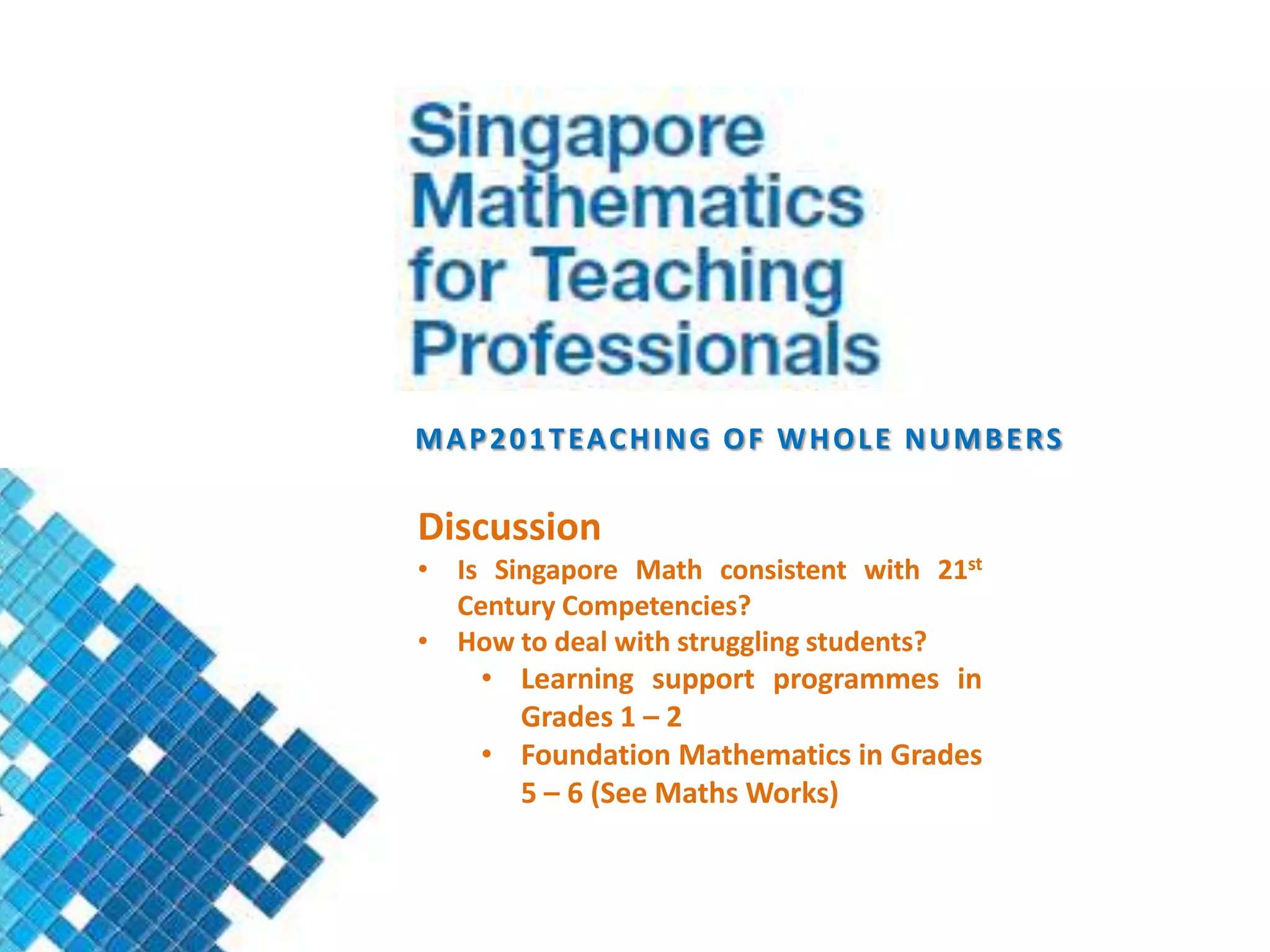 M A P 2 0 1 T EA C H I N G O F W H O L E N U M B E R S

Discussion
• Is Singapore Math consistent with 21st
  Century Competencies?
• How to deal with struggling students?
     • Learning support programmes in
       Grades 1 – 2
     • Foundation Mathematics in Grades
       5 – 6 (See Maths Works)
 