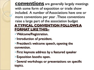c onventions  are generally largely meetings with some form of exposition or trade show included.  A number of Associations have one or more conventions per year . These conventions raise a large part of the association budget A TYPICAL CONVENTION FOLLOWS A FORMAT LIKE THIS:- Welcome/Registration. Introduction of president. President’s welcome speech, opening the convention. First keynote address by a featured speaker Exposition booths open.  Several workshops or presentations on specific topics. 
