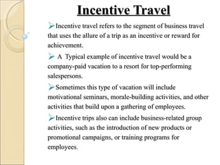 Incentive Travel Incentive travel refers to the segment of business travel that uses the allure of a trip as an incentive or reward for achievement. A  Typical example of incentive travel would be a company-paid vacation to a resort for top-performing salespersons.  Sometimes this type of vacation will include motivational seminars, morale-building activities, and other activities that build upon a gathering of employees.  Incentive trips also can include business-related group activities, such as the introduction of new products or promotional campaigns, or training programs for employees .  