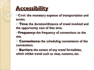 Accessibility Cost :  the monetary expense of transportation and access. Time : the duration/distance of travel involved and the opportunity cost of that time. Frequency:  the frequency of connections to the site. Convenience:  the scheduling convenience of the connections. Barriers:  the extent of any travel formalities, which inhibit travel such as visas, customs, etc . 