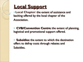 Local Support Local Chapter :  the extent of assistance and backing offered by the local chapter of the Association. CVB/Convention Centre : the extent of planning, logistical and promotional support offered. Subsidies : the extent to which the destination offers to defray costs through rebates and Subsidies. 