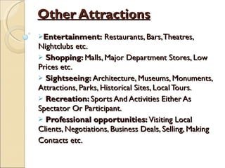 Other Attractions Entertainment:  Restaurants, Bars, Theatres, Nightclubs etc. Shopping:  Malls, Major Department Stores, Low Prices etc. Sightseeing:  Architecture, Museums, Monuments, Attractions, Parks, Historical Sites, Local Tours. Recreation:  Sports And Activities Either As Spectator Or Participant. Professional opportunities:  Visiting Local Clients, Negotiations, Business Deals, Selling, Making Contacts etc. 