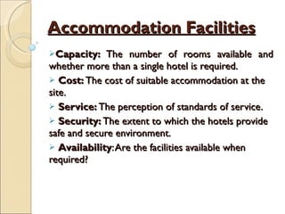 Accommodation Facilities Capacity:  The number of rooms available and whether more than a single hotel is required. Cost:  The cost of suitable accommodation at the site. Service:  The perception of standards of service. Security:  The extent to which the hotels provide safe and secure environment. Availability : Are the facilities available when  required? 