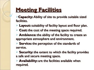 Meeting Facilities Capacity:  Ability of site to provide suitable sized facilities. Layout:  suitability of facility layout and floor plan. Cost:  the cost of the meeting space required. Ambience:  the ability of the facility to create an appropriate atmosphere and environment. Service:  the perception of the standards of service. Security:  the extent to which the facility provides a safe and secure meeting space. Availability:  are the facilities available when required. 