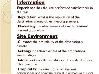 Information Experience:  has the site performed satisfactorily in the past. Reputation:  what is the reputation of the destination among other meeting planners. Marketing:  the effectiveness of the destination’s marketing activities. Site Environment Climate:  the desirability of the destination’s climate. Setting:  the attractiveness of the destinations surroundings. Infrastructure:  the suitability and standard of local infrastructure. Hospitality:  the extent to which the host organizations and community excel in welcoming visitors. 