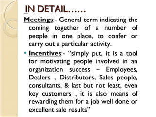 IN DETAIL…… Meetings :-  General term indicating the coming together of a number of people in one place, to confer or carry out a particular activity. Incentives :-  “simply put, it is a tool for motivating people involved in an organization success – Employees, Dealers , Distributors, Sales people, consultants, & last but not least, even key customers , it is also means of rewarding them for a job well done or excellent sale results” 