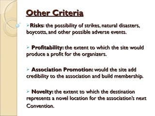 Other Criteria Risks :  the possibility of strikes, natural disasters, boycotts, and other possible adverse events. Profitability:  the extent to which the site would produce a profit for the organizers. Association Promotion:  would the site add credibility to the association and build membership. Novelty:  the extent to which the destination represents a novel location for the association’s next Convention. 