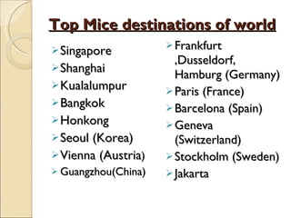 Top Mice destinations of world Singapore Shanghai Kualalumpur Bangkok Honkong Seoul (Korea) Vienna (Austria ) Guangzhou(China) Frankfurt ,Dusseldorf, Hamburg (Germany) Paris (France) Barcelona (Spain) Geneva (Switzerland) Stockholm (Sweden) Jakarta  