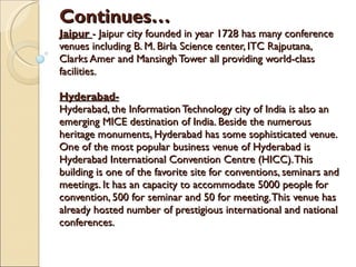 Continues… Jaipur   - Jaipur city founded in year 1728 has many conference venues including B. M. Birla Science center, ITC Rajputana, Clarks Amer and Mansingh Tower all providing world-class facilities. Hyderabad- Hyderabad, the Information Technology city of India is also an emerging MICE destination of India. Beside the numerous heritage monuments, Hyderabad has some sophisticated venue. One of the most popular business venue of Hyderabad is Hyderabad International Convention Centre (HICC). This building is one of the favorite site for conventions, seminars and meetings. It has an capacity to accommodate 5000 people for convention, 500 for seminar and 50 for meeting. This venue has already hosted number of prestigious international and national conferences.  