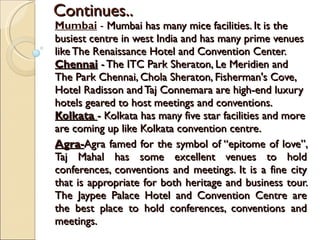 Continues.. Mumbai  -  Mumbai has many mice facilities. It is the busiest centre in west India and has many prime venues like The Renaissance Hotel and Convention Center. Chennai  - The ITC Park Sheraton, Le Meridien and The Park Chennai, Chola Sheraton, Fisherman's Cove, Hotel Radisson and Taj Connemara are high-end luxury hotels geared to host meetings and conventions. Kolkata   - Kolkata has many five star facilities and more are coming up like Kolkata convention centre. Agra- Agra famed for the symbol of “epitome of love”, Taj Mahal has some excellent venues to hold conferences, conventions and meetings. It is a fine city that is appropriate for both heritage and business tour. The Jaypee Palace Hotel and Convention Centre are the best place to hold conferences, conventions and meetings.  