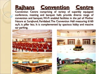 Rajhans   Convention   Centre Convention Centre comprising of variety of superbly equipped conference, meeting and banquet halls provide diverse range of convention and banquet, Wi-Fi enabled facilities in the pal of Mother Nature at Surajkund, Faridabad. The Convention Hall measuring 6160 sq.ft. is pillar less. It is complemented by spacious lobby and massive car parking. 
