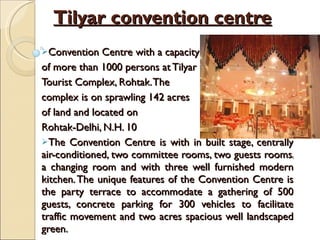 Tilyar convention centre Convention Centre with a capacity  of more than 1000 persons at Tilyar  Tourist Complex, Rohtak. The  complex is on sprawling 142 acres  of land and located on  Rohtak-Delhi, N.H. 10 The Convention Centre is with in built stage, centrally air-conditioned, two committee rooms, two guests rooms, a changing room and with three well furnished modern kitchen. The unique features of the Convention Centre is the party terrace to accommodate a gathering of 500 guests, concrete parking for 300 vehicles to facilitate traffic movement and two acres spacious well landscaped green.  