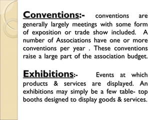 Conventions :-  conventions are generally largely meetings with some form of exposition or trade show included.  A number of Associations have one or more conventions per year . These conventions raise a large part of the association budget. Exhibitions :-  Events at which products & services are displayed. An exhibitions may simply be a few table- top booths designed to display goods & services. 