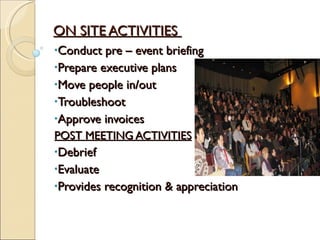 ON SITE ACTIVITIES  Conduct pre – event briefing Prepare executive plans  Move people in/out Troubleshoot Approve invoices POST MEETING ACTIVITIES Debrief Evaluate  Provides recognition & appreciation  