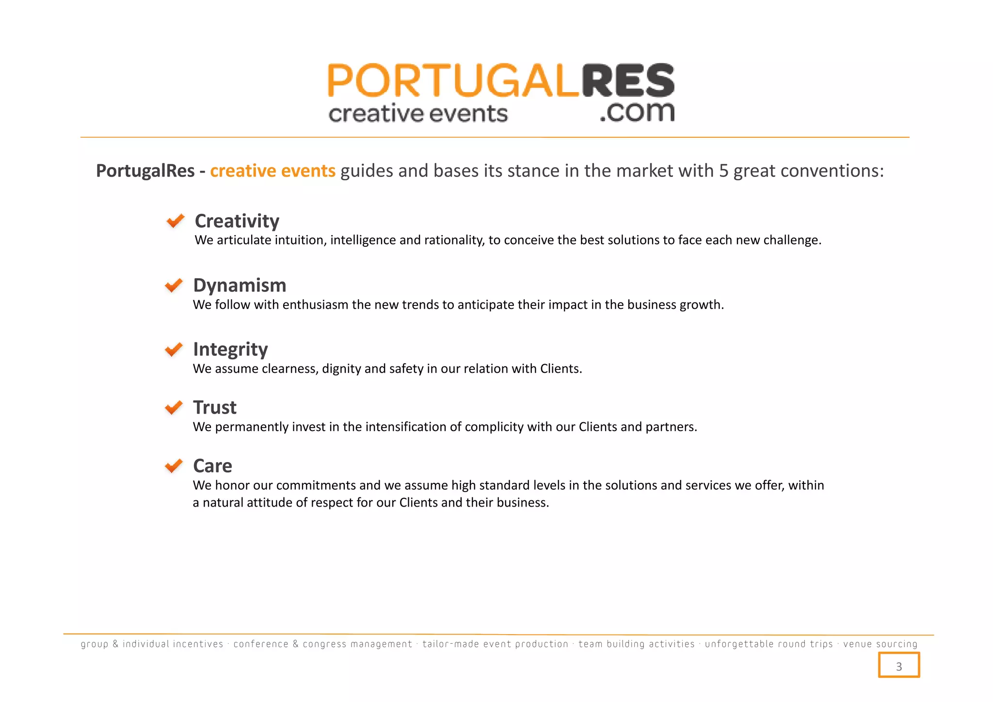 PortugalRes - creative events guides and bases its stance in the market with 5 great conventions:

                      Creativity
                      We articulate intuition, intelligence and rationality, to conceive the best solutions to face each new challenge.


                      Dynamism
                      We follow with enthusiasm the new trends to anticipate their impact in the business growth.


                      Integrity
                      We assume clearness, dignity and safety in our relation with Clients.

                      Trust
                      We permanently invest in the intensification of complicity with our Clients and partners.

                      Care
                      We honor our commitments and we assume high standard levels in the solutions and services we offer, within
                      a natural attitude of respect for our Clients and their business.




group & individual incentives · conference & congress management · tailor-made event production · team building activities · unforgettable round trips · venue sourcing

                                                                                                                                                                  3
 
