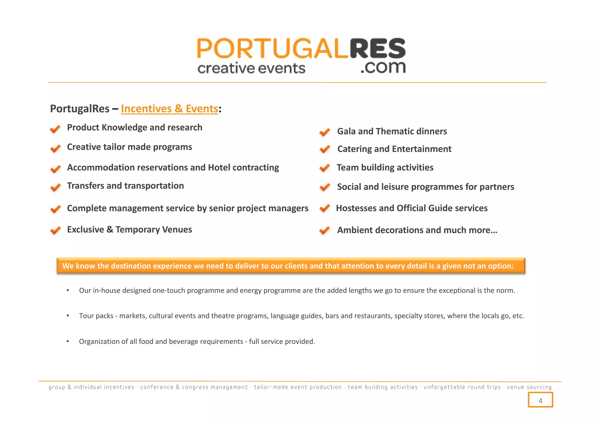 PortugalRes – Incentives & Events:
      Product Knowledge and research                                                           Gala and Thematic dinners
      Creative tailor made programs                                                            Catering and Entertainment
      Accommodation reservations and Hotel contracting                                         Team building activities
      Transfers and transportation                                                             Social and leisure programmes for partners

      Complete management service by senior project managers                                   Hostesses and Official Guide services

      Exclusive & Temporary Venues                                                             Ambient decorations and much more…


    We know the destination experience we need to deliver to our clients and that attention to every detail is a given not an option:

     •    Our in-house designed one-touch programme and energy programme are the added lengths we go to ensure the exceptional is the norm.


     •    Tour packs - markets, cultural events and theatre programs, language guides, bars and restaurants, specialty stores, where the locals go, etc.


     •    Organization of all food and beverage requirements - full service provided.




group & individual incentives · conference & congress management · tailor-made event production · team building activities · unforgettable round trips · venue sourcing

                                                                                                                                                                  4
 