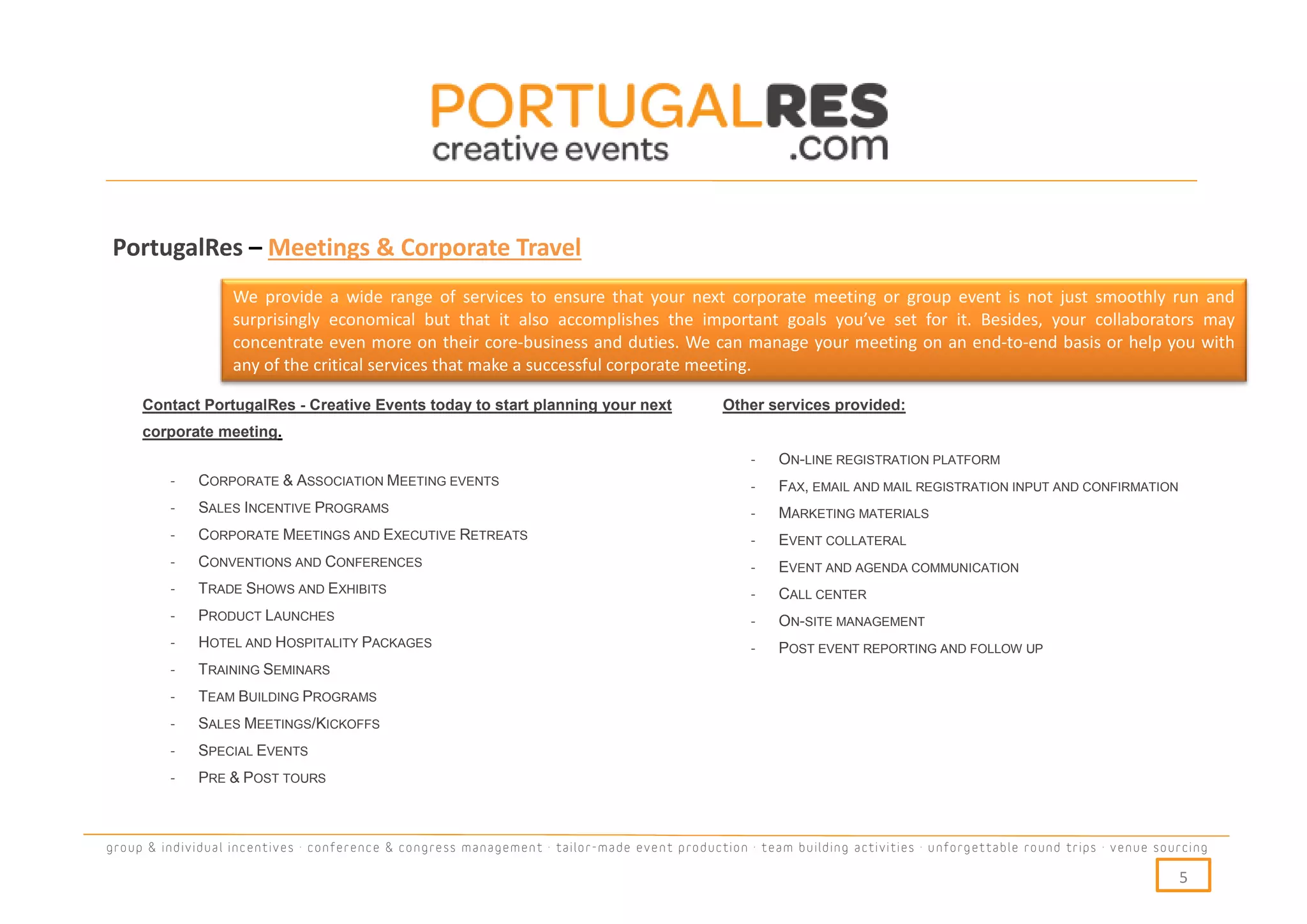 PortugalRes – Meetings & Corporate Travel
                   We provide a wide range of services to ensure that your next corporate meeting or group event is not just smoothly run and
                   surprisingly economical but that it also accomplishes the important goals you’ve set for it. Besides, your collaborators may
                   concentrate even more on their core-business and duties. We can manage your meeting on an end-to-end basis or help you with
                   any of the critical services that make a successful corporate meeting.

     Contact PortugalRes - Creative Events today to start planning your next                 Other services provided:
     corporate meeting.
                                                                                                 -   ON-LINE REGISTRATION PLATFORM
         -   CORPORATE & ASSOCIATION MEETING EVENTS                                              -   FAX, EMAIL AND MAIL REGISTRATION INPUT AND CONFIRMATION
         -   SALES INCENTIVE PROGRAMS                                                            -   MARKETING MATERIALS
         -   CORPORATE MEETINGS AND EXECUTIVE RETREATS                                           -   EVENT COLLATERAL
         -   CONVENTIONS AND CONFERENCES                                                         -   EVENT AND AGENDA COMMUNICATION
         -   TRADE SHOWS AND EXHIBITS                                                            -   CALL CENTER
         -   PRODUCT LAUNCHES                                                                    -   ON-SITE MANAGEMENT
         -   HOTEL AND HOSPITALITY PACKAGES                                                      -   POST EVENT REPORTING AND FOLLOW UP
         -   TRAINING SEMINARS
         -   TEAM BUILDING PROGRAMS
         -   SALES MEETINGS/KICKOFFS
         -   SPECIAL EVENTS
         -   PRE & POST TOURS



group & individual incentives · conference & congress management · tailor-made event production · team building activities · unforgettable round trips · venue sourcing

                                                                                                                                                                  5
 