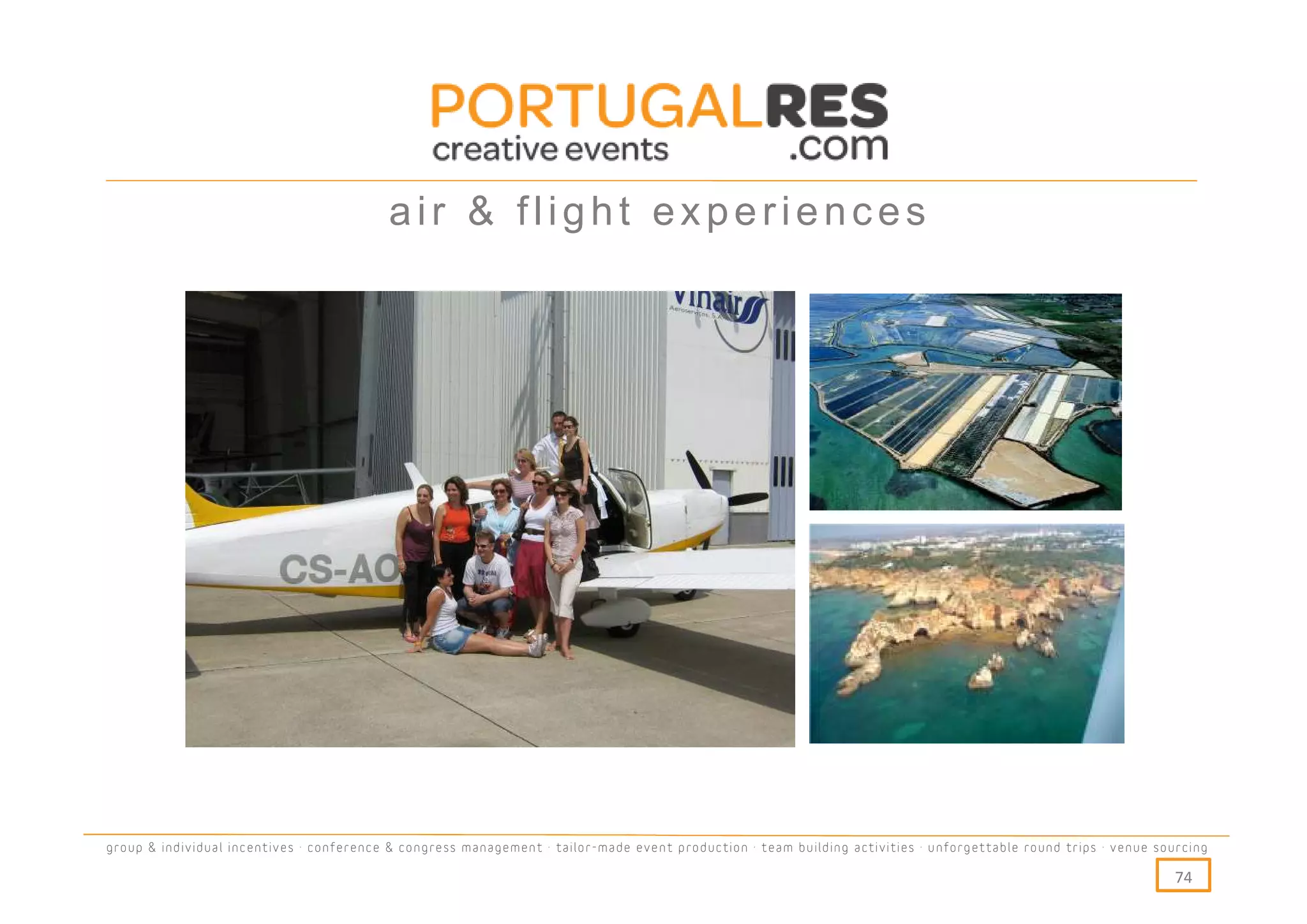 air & flight experiences




group & individual incentives · conference & congress management · tailor-made event production · team building activities · unforgettable round trips · venue sourcing

                                                                                                                                                                  74
 