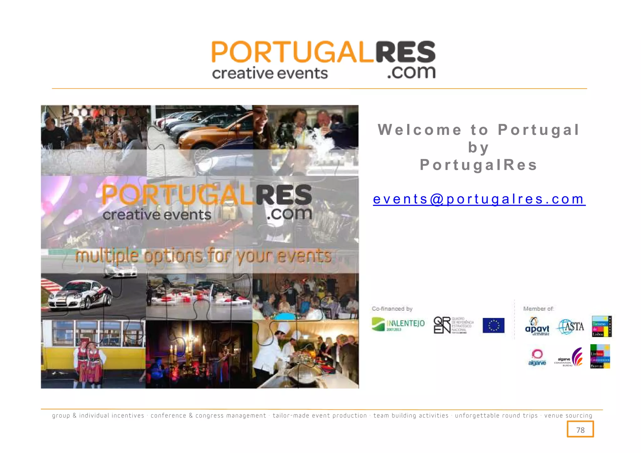 Welcome to Portugal
                                                                                                             by
                                                                                                        PortugalRes

                                                                                                   events@portugalres.com




group & individual incentives · conference & congress management · tailor-made event production · team building activities · unforgettable round trips · venue sourcing

                                                                                                                                                                  78
 