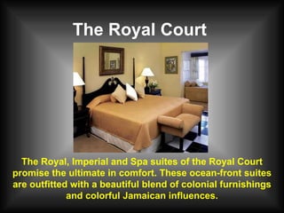 The Royal Court The Royal, Imperial and Spa suites of the Royal Court promise the ultimate in comfort. These ocean-front suites are outfitted with a beautiful blend of colonial furnishings and colorful Jamaican influences. 