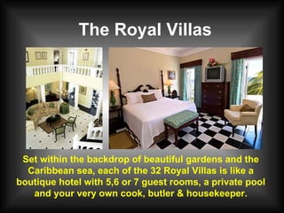 The Royal Villas Set within the backdrop of beautiful gardens and the Caribbean sea, each of the 32 Royal Villas is like a boutique hotel with 5,6 or 7 guest rooms, a private pool and your very own cook, butler & housekeeper. 