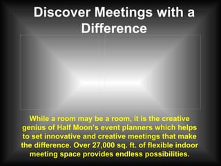 Discover Meetings with a Difference While a room may be a room, it is the creative genius of Half Moon’s event planners which helps to set innovative and creative meetings that make the difference. Over 27,000 sq. ft. of flexible indoor meeting space provides endless possibilities. 