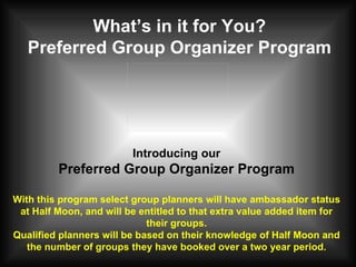 What’s in it for You? Preferred Group Organizer Program Introducing our Preferred Group Organizer Program With this program select group planners will have ambassador status at Half Moon, and will be entitled to that extra value added item for their groups. Qualified planners will be based on their knowledge of Half Moon and the number of groups they have booked over a two year period. 